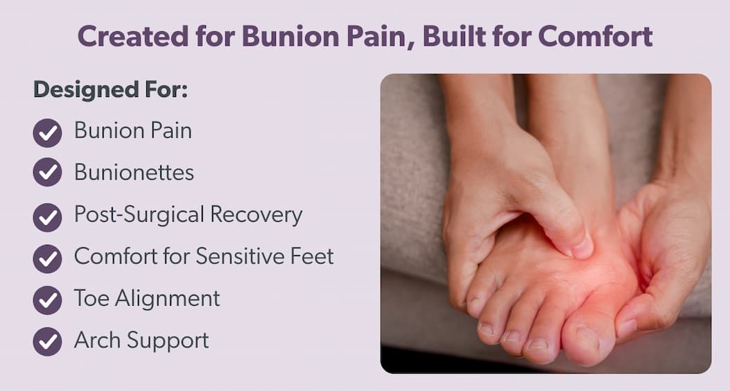 Created for Bunion Pain, Built for Comfort Designed For:  - Bunion Pain  - Bunionettes - Post-Surgical Recovery - Comfort for Sensitve Feet  - Toe Alignment  - Arch Support 