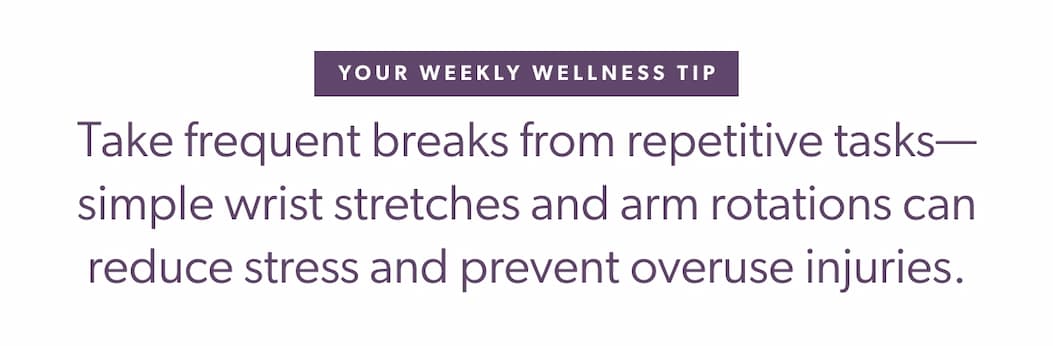 Your Weekly Wellness Tip  Take frequent breaks from repetitive tasks—simple wrist stretches and arm rotations can reduce stress and prevent overuse injuries.
