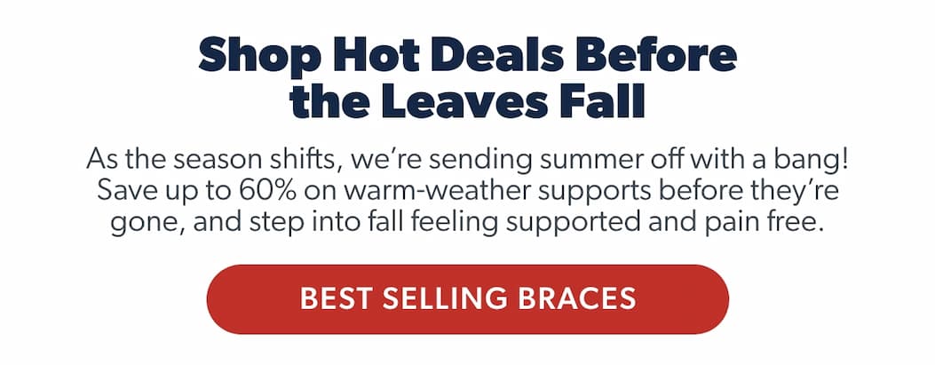 Shop Hot Deals Before the Leaves Fall As the season shifts, we’re sending summer off with a bang! Save up to 60% on warm-weather supports before they’re gone. Limited-time deals to help you step into fall supported and pain free.