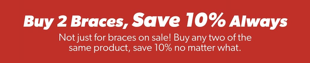 Buy 2 Braces, Save 10% Always  Not just for braces on sale! Buy any two of the same product, save 10% no matter what.  