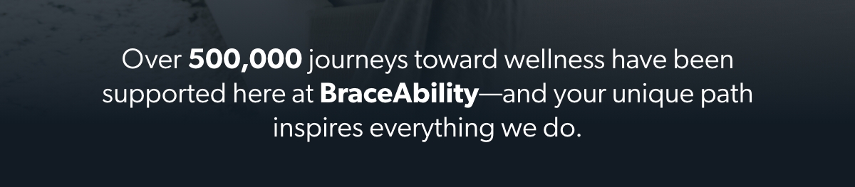 Over 500,000 journeys toward wellness have been supported here at BraceAbility-and your unique path inspires everything we do.