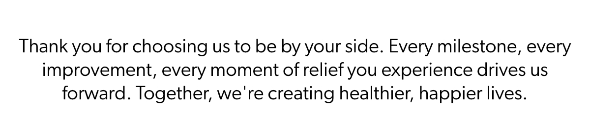 Thank you for choosing us to be by your side. Every milestone, every improvement, every moment of relief you experience drives us forward. Together, we're creating healthier, happier lives.