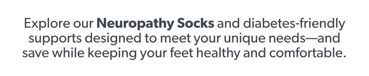 Explore our Neuropathy Socks and diabetes-friendly supports designed to meet your unique needs—and save while keeping your feet healthy and comfortable.