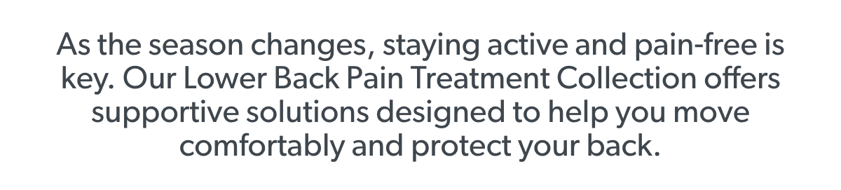 As the season changes, staying active and pain-free is key. Our Lower Back Pain Treatment Collection offers supportive solutions designed to help you move comfortably and protect your back. 