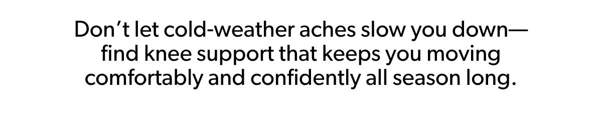 Don’t let cold-weather aches slow you down— find knee support that keeps you moving comfortably and confidently all season long.