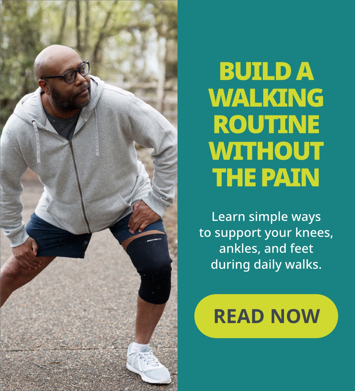 BUILD A WALKING ROUTINE WITHOUT THE PAIN Learn simple ways to support your knees, ankles, and feet during daily walks.