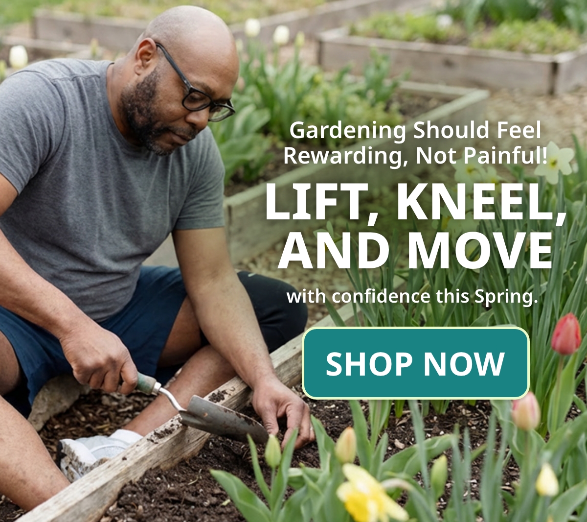 Gardening Should Feel Rewarding, Not Painful! Lift, kneel, and move with confidence this Spring.  Button: SHOP NOW