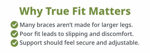 Why True Fit Matters  • Many braces aren’t made for larger legs. • Poor fit leads to slipping and discomfort. • Support should feel secure and adjustable