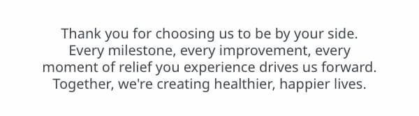 Thank you for choosing us to be by your side. Every milestone, every improvement, every moment of relief you experience drives us forward. Together, we're creating healthier, happier lives.