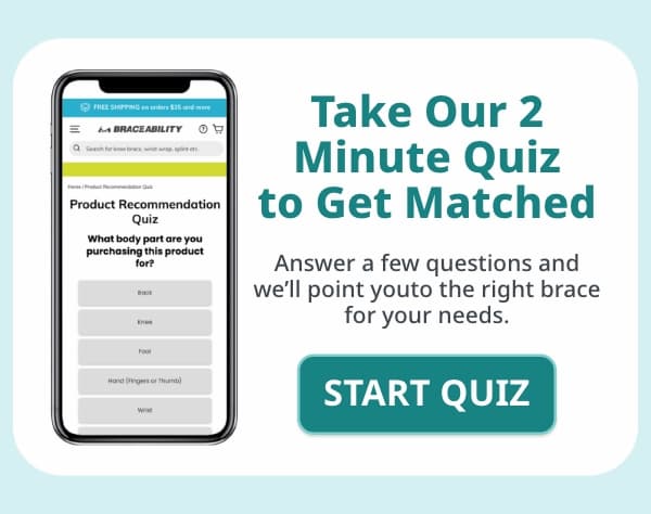 Take Our 2 Minute Quiz to Get Matched Answer a few questions and we'll point you to the right brace for your needs.  Button: Start Quiz