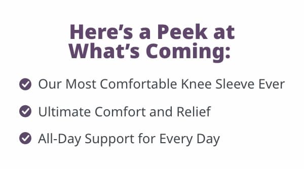 Here's a Peek at What's Coming:  - Firm, Yet Flexible Support - All-Day and Every Day Comfort - Unmatched Bursitis Relief 