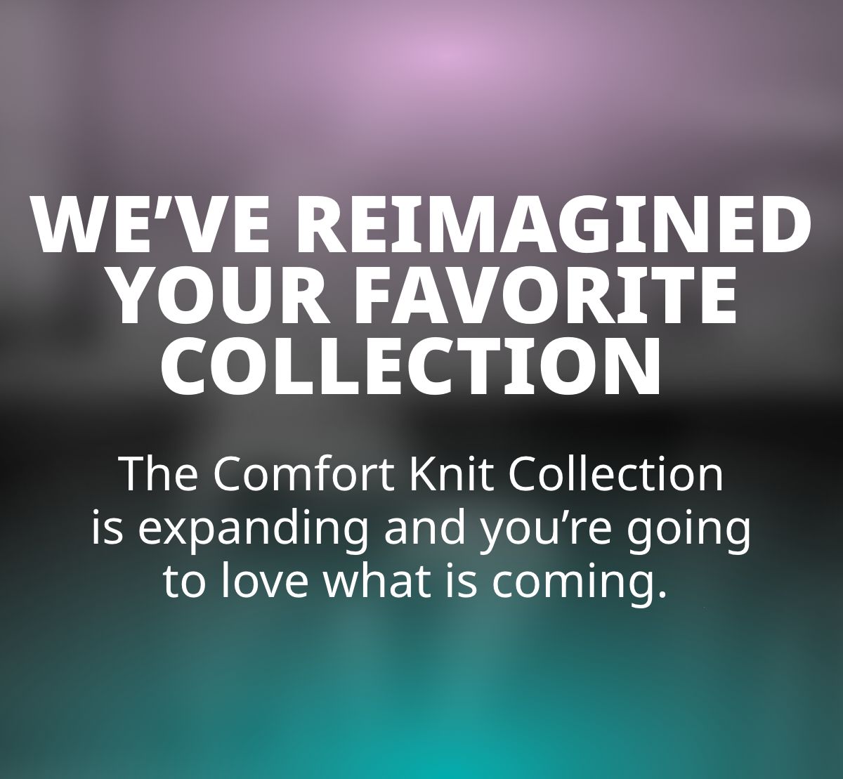 We've Reimagined Your Favorite Collection  Something colorful is almost here.  The Comfort Knit Collection is expanding and you're going to love what is coming. 
