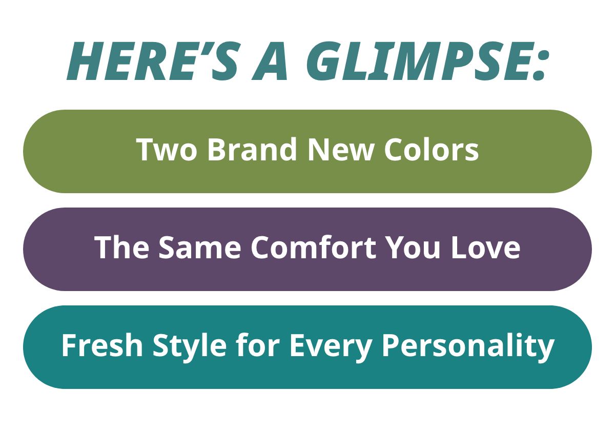 Here's a Glimpse:  - Two Brand New Colors  - The Same Comfort You Love - Fresh Style for Every Personality