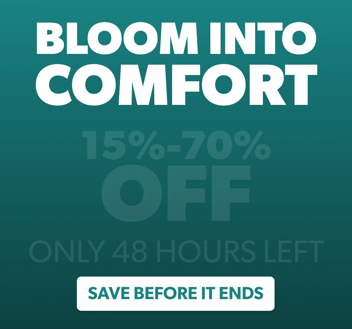 BLOOM INTO COMFORT  15% TO 70% OFF  ONLY 48 HOURS LEFT   Button: SAVE BEFORE IT ENDS