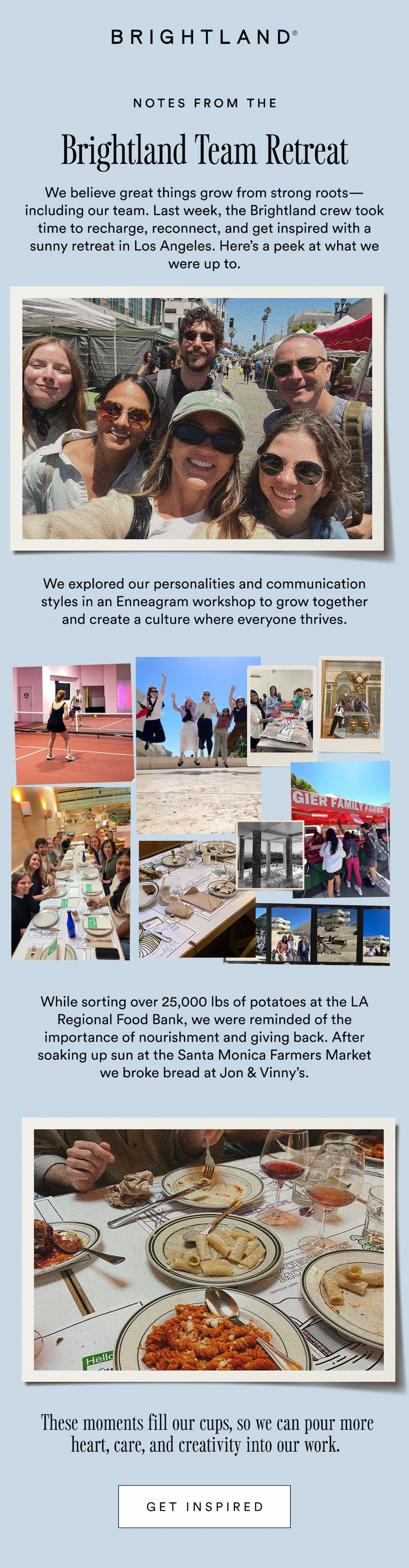 Notes from the Brightland Team Retreat. We believe great things grow from strong roots—including our team. Last week, the Brightland crew took time to recharge, reconnect, and get inspired with a sunny retreat in Los Angeles. Here’s a peek at what we were up to. We explored our personalities and communication styles in an Enneagram workshop to grow together and create a culture where everyone thrives. While sorting over 25,000 lbs of potatoes at the LA Regional Food Bank, we were reminded of the importance of nourishment and giving back. After soaking up sun at the Santa Monica Farmers Market we broke bread at Jon & Vinny’s.  These moments fill our cups, so we can pour more heart, care, and creativity into our work. 