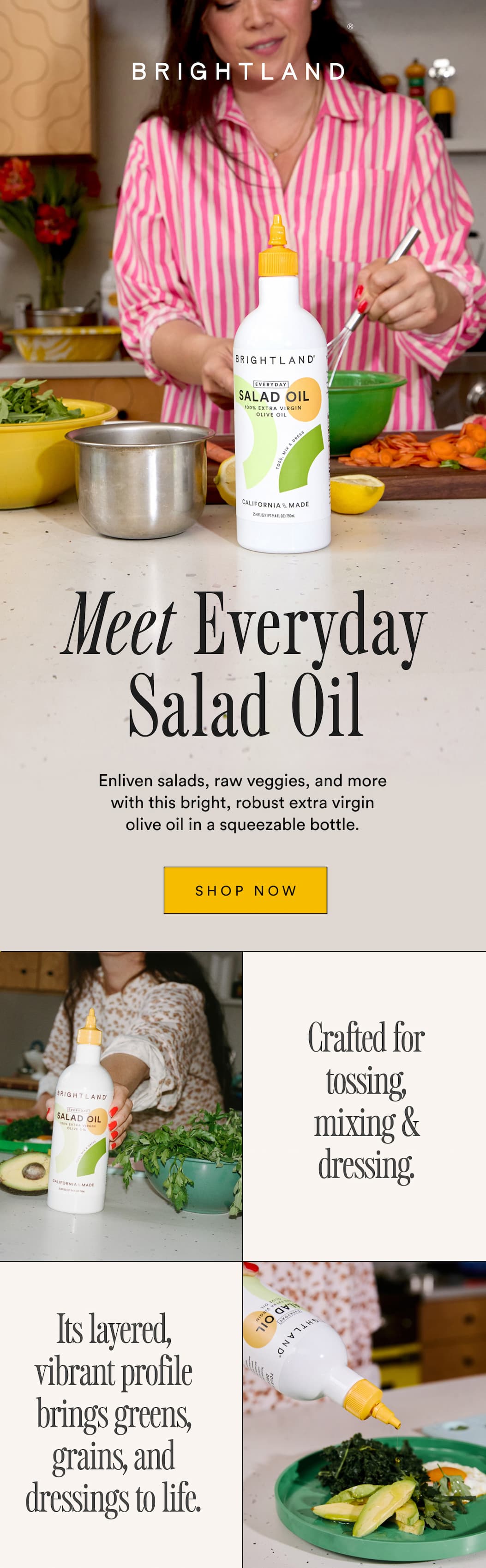 Meet the Everyday Salad Oil. Enliven salads, raw veggies, and more with this bright, robust extra virgin olive oil in a squeezable bottle. Crafted for tossing, mixing & dressing.  Its layered, vibrant profile brings greens, grains, and dressings to life.