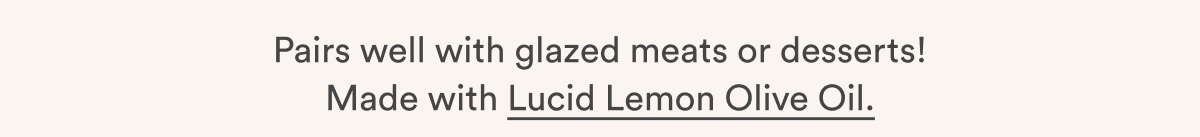 Pairs well with glazed meats or desserts! Made with Lucid Lemon Olive Oil.