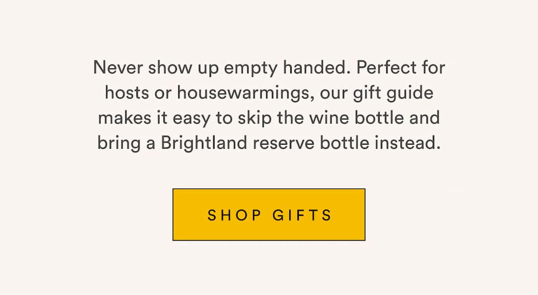 Never show up empty handed. Perfect for hosts or housewarmings, our gift guide makes it easy to skip the wine bottle and bring a Brightland reserve bottle instead. Shop Gifts.