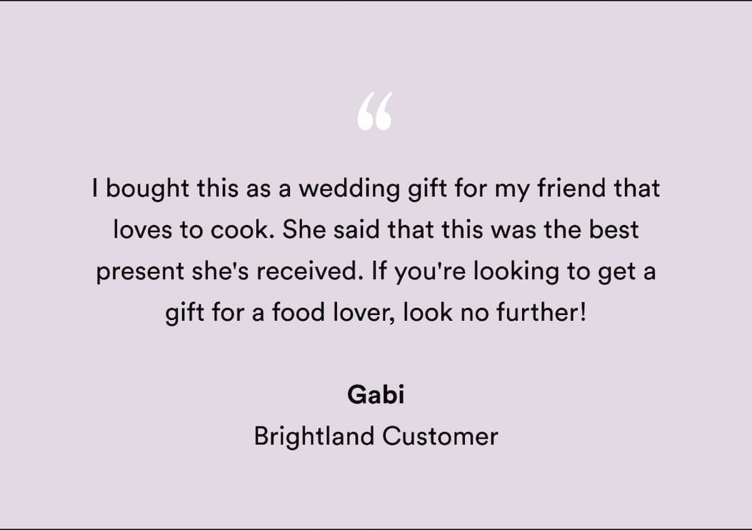 "I bought this as a wedding gift for my friend that loves to cook. She said that this was the best present she's received. If you're looking to get a gift for a food lover, look no further! " Gabi Brightland Customer