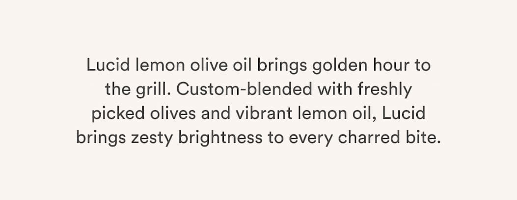 Lucid lemon olive oil brings golden hour to the grill. Custom-blended with freshly picked olives and vibrant lemon oil, Lucid brings zesty brightness to every charred bite.
