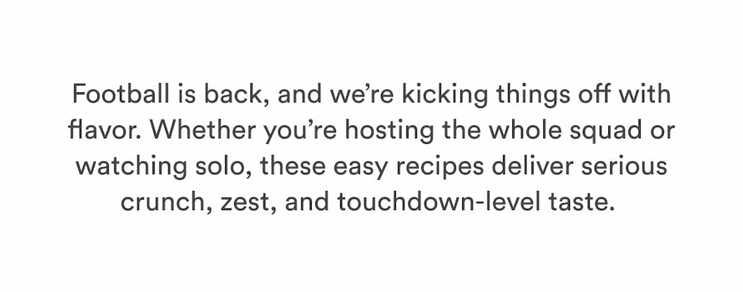 Football is back, and we’re kicking things off with flavor. Whether you’re hosting the whole squad or watching solo, these easy recipes deliver serious crunch, zest, and touchdown-level taste.&nbsp;