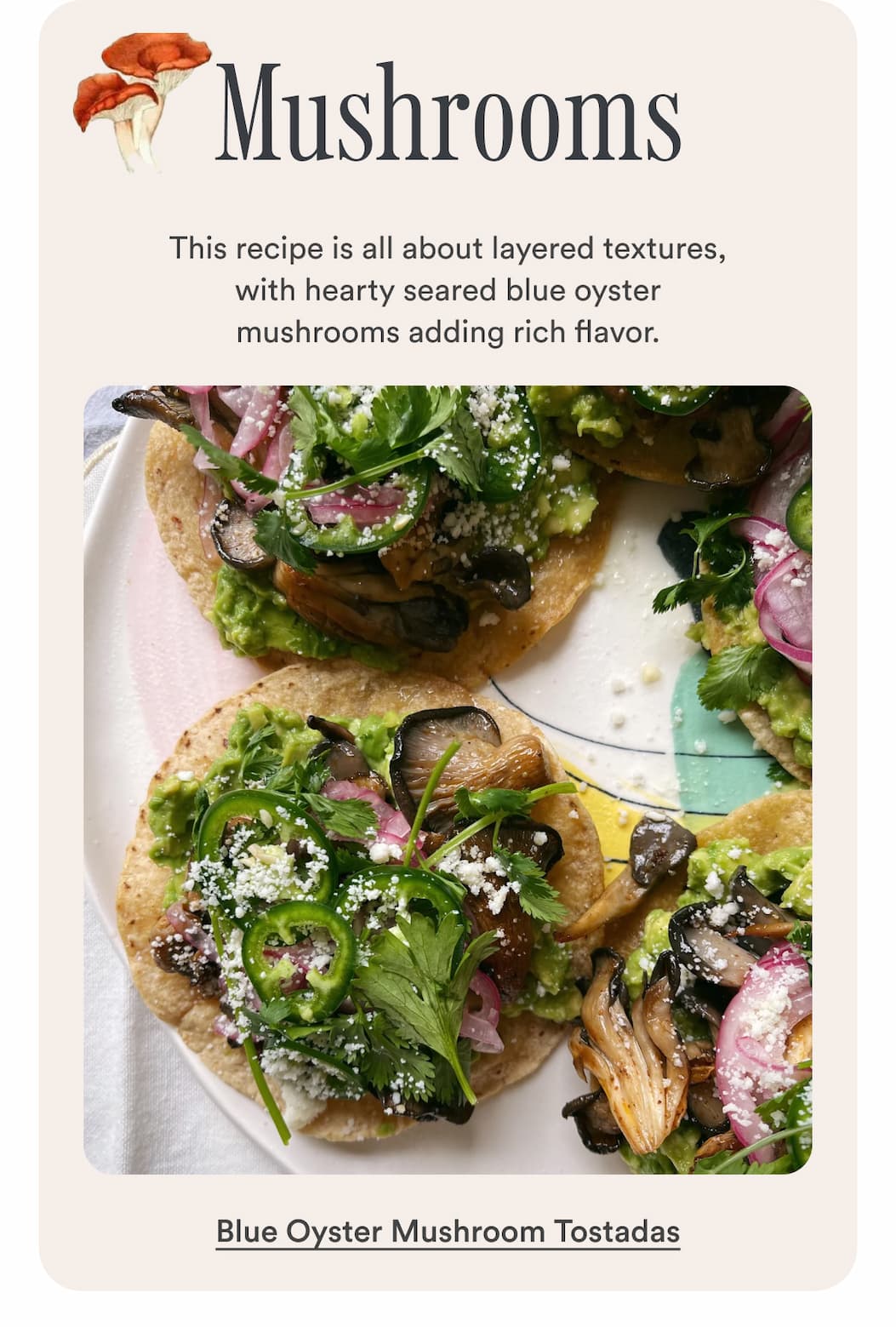 Mushrooms. This recipe is all about layered textures, with hearty seared blue oyster mushrooms adding rich flavor. Make Blue Oyster Mushroom Tostadas.