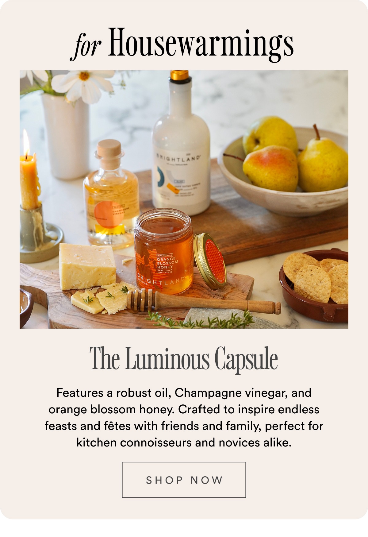 for Housewarmings The Luminous Capsule Features a robust oil, Champagne vinegar, and orange blossom honey. Crafted to inspire endless feasts and fêtes with friends and family, perfect for kitchen connoisseurs and novices alike.  SHOP NOW