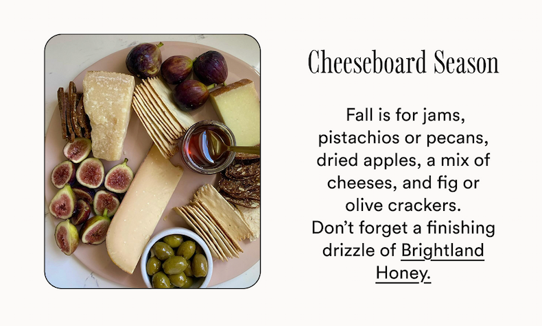 Cheeseboard Season  Fall is for jams, pistachios or pecans, dried apples, a mix of cheeses, and fig or olive crackers. Don’t forget a finishing drizzle of Brightland Honey.