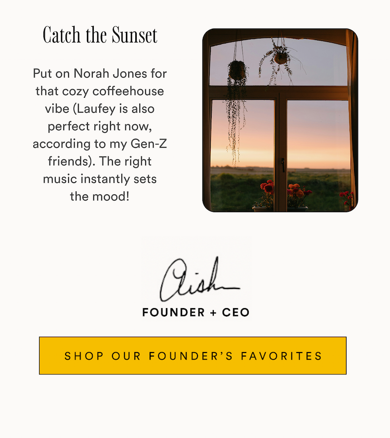 Catch the Sunset Put on Norah Jones for that cozy coffeehouse vibe (Laufey is also perfect right now, according to my Gen-Z friends). The right music instantly sets the mood! Aish Founder + CEO SHOP OUR FOUNDER'S FAVORITES