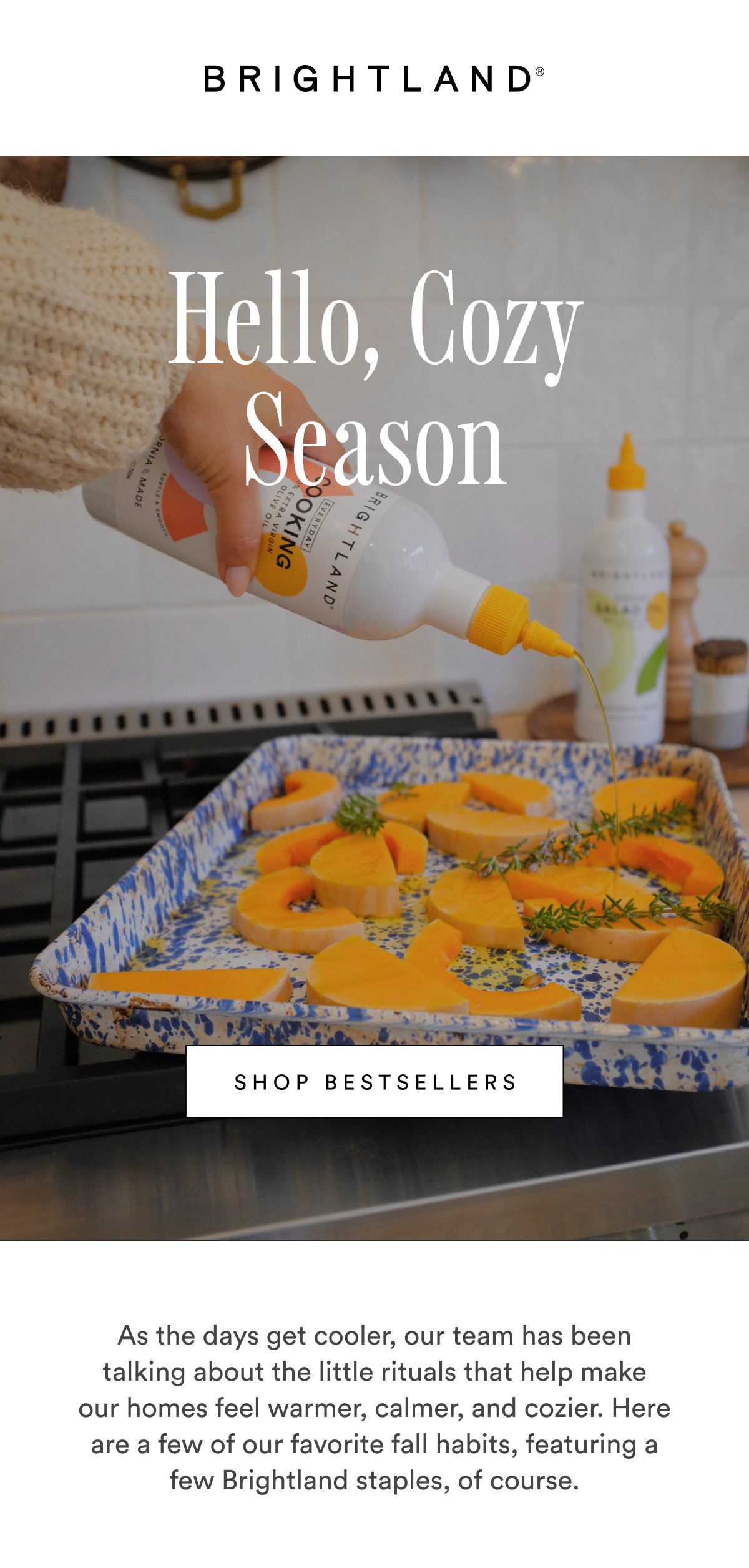 Hello, Cozy Season SHOP BESTSELLERS As the days get cooler, our team has been talking about the little rituals that help make our homes feel warmer, calmer, and cozier. Here are a few of our favorite fall habits,&nbsp;featuring a few Brightland staples, of course.