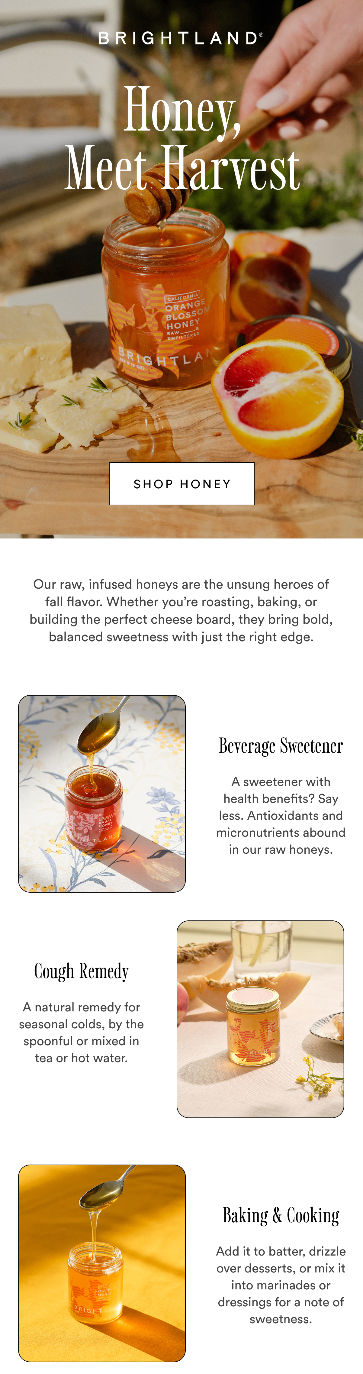 Honey, Meet Harvest Shop honey Our raw, infused honeys are the unsung heroes of fall flavor. Whether you’re roasting, baking, or building the perfect cheese board, they bring bold, balanced sweetness with just the right edge. Beverage Sweetener A sweetener with health benefits? Say less. Antioxidants and micronutrients abound in our raw honeys. Cough Remedy A natural remedy for seasonal colds, by the spoonful or mixed in tea or hot water.  Baking & Cooking Add it to batter, drizzle over desserts, or mix it into marinades or dressings for a note of sweetness. 