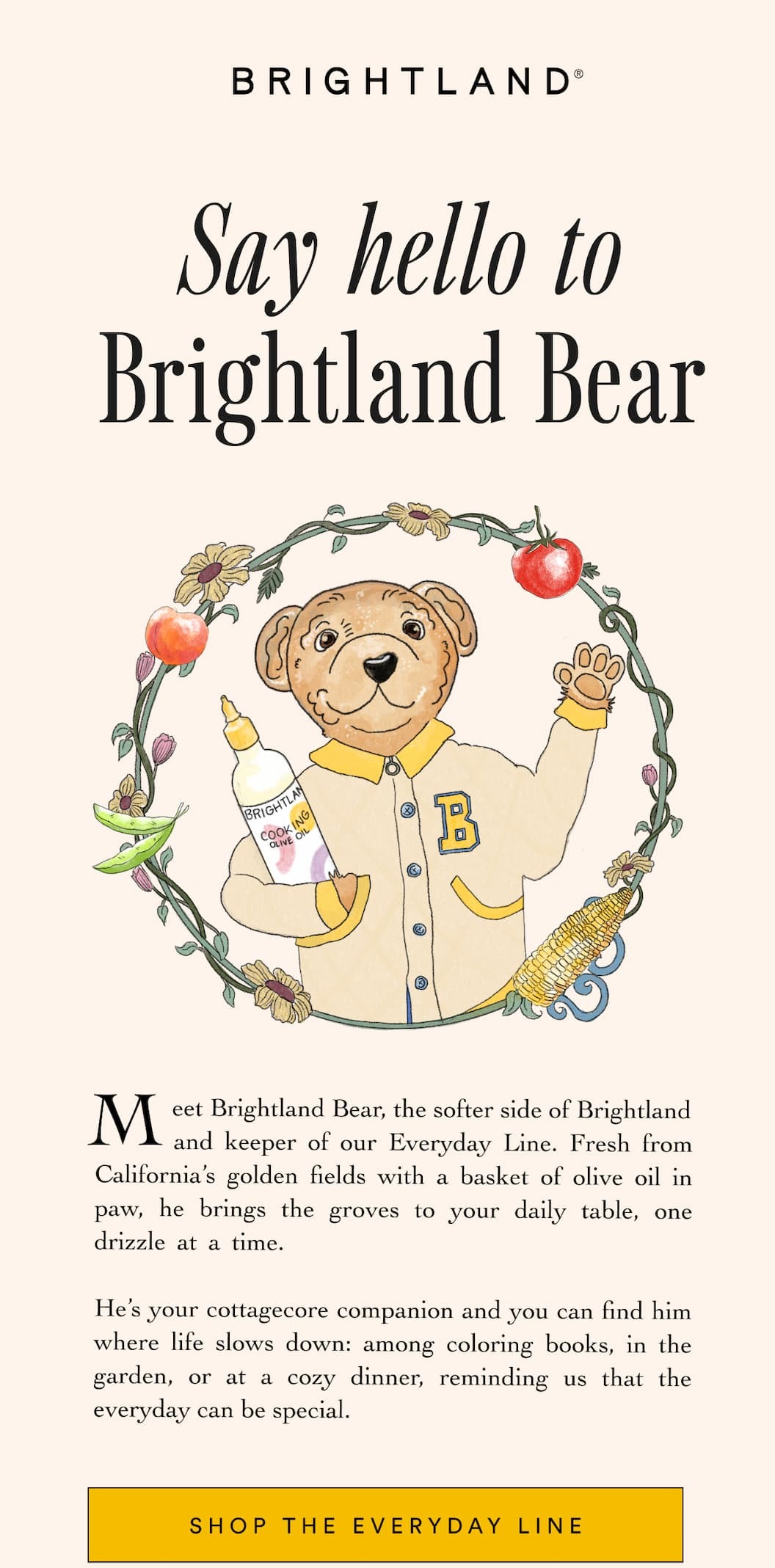 Say hello to Brightland Bear Meet Brightland Bear, the softer side of Brightland        and keeper of our Everyday Line. Fresh from California’s golden fields with a basket of olive oil in paw, he brings the groves to your daily table, one drizzle at a time.                                      He’s your cottagecore companion and you can find him where life slows down: among coloring books, in the garden, or at a cozy dinner, reminding us that the everyday can be special. Shop the Everyday Line