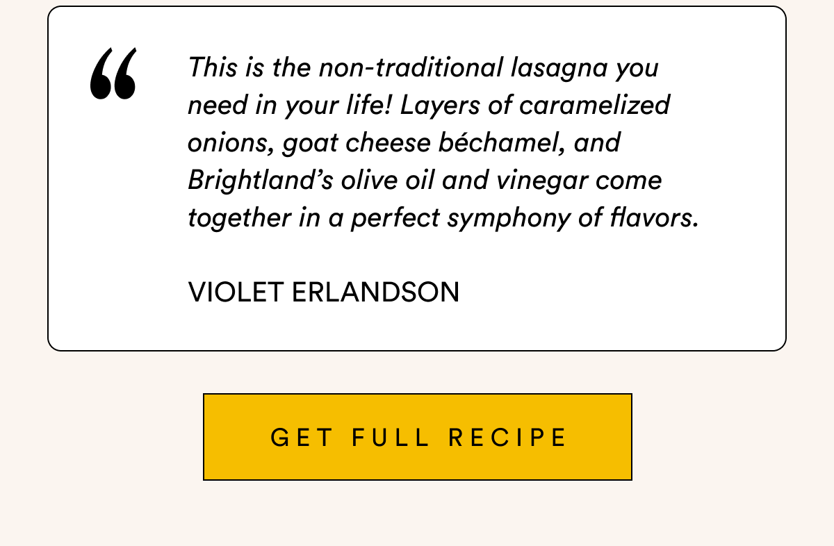 This is the non-traditional lasagna you  need in your life! Layers of caramelized onions, goat cheese béchamel, and Brightland’s olive oil and vinegar come together in a perfect symphony of flavors.  Violet Erlandson GET full recipe