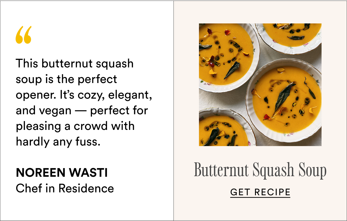 This butternut squash soup is the perfect opener. It’s cozy, elegant, and vegan — perfect for pleasing a crowd with hardly any fuss.  Noreen Wasti Chef in Residence Butternut Squash Soup Get recipe