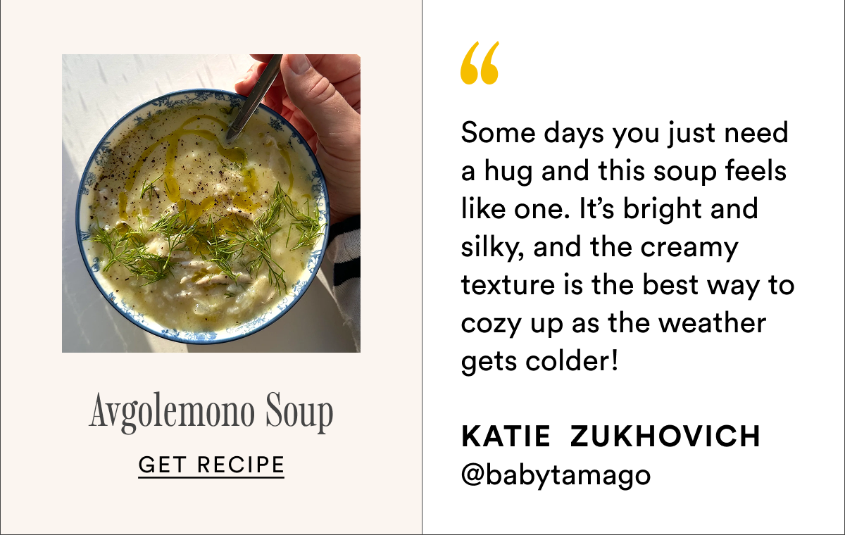 Avgolemono Soup Some days you just need a hug and this soup feels like one. It’s bright and silky, and the creamy texture is the best way to cozy up as the weather gets colder!  Katie&nbsp;&nbsp;Zukhovich @babytamago Get recipe