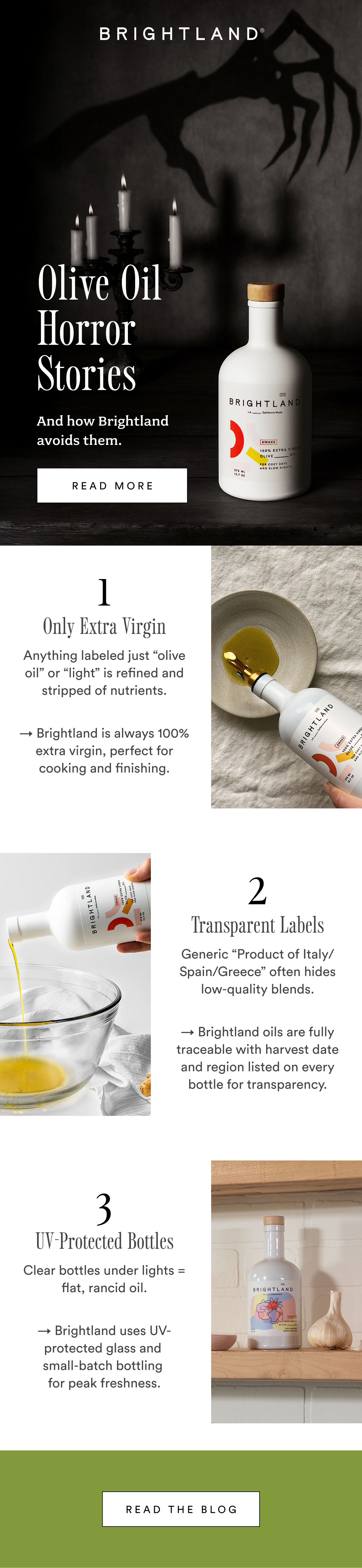 Olive Oil  Horror Stories  And how Brightland avoids them. read more 1 Only Extra Virgin Anything labeled just “olive oil” or “light” is refined and stripped of nutrients. → Brightland is always 100% extra virgin, perfect for cooking and finishing. 2 Transparent Labels Generic “Product of Italy/Spain/Greece” often hides low-quality blends. → Brightland oils are fully traceable with harvest date and region listed on every bottle for transparency. 3 UV-Protected Bottles Clear bottles under lights = flat, rancid oil. → Brightland uses UV-protected glass and  small-batch bottling  for peak freshness. Read the Blog