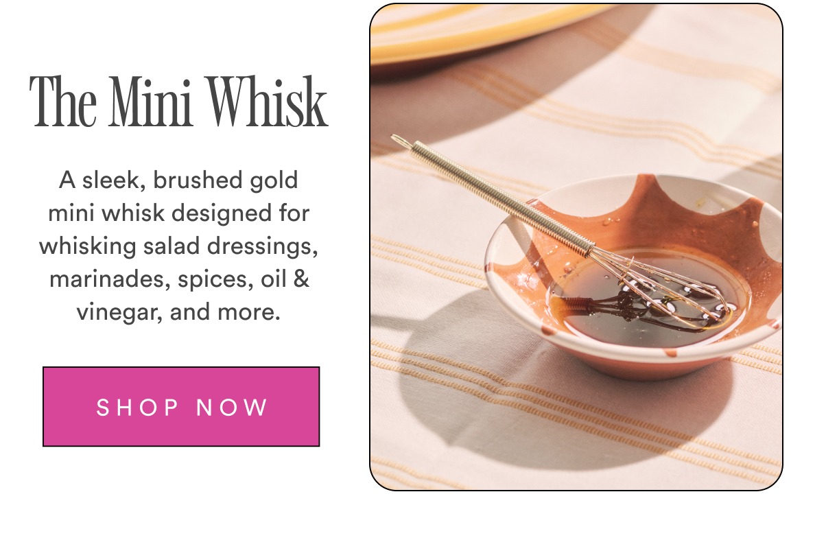 The Mini Whisk A sleek, brushed gold mini whisk designed for whisking salad dressings, marinades, spices, oil & vinegar, and more. SHOP NOW