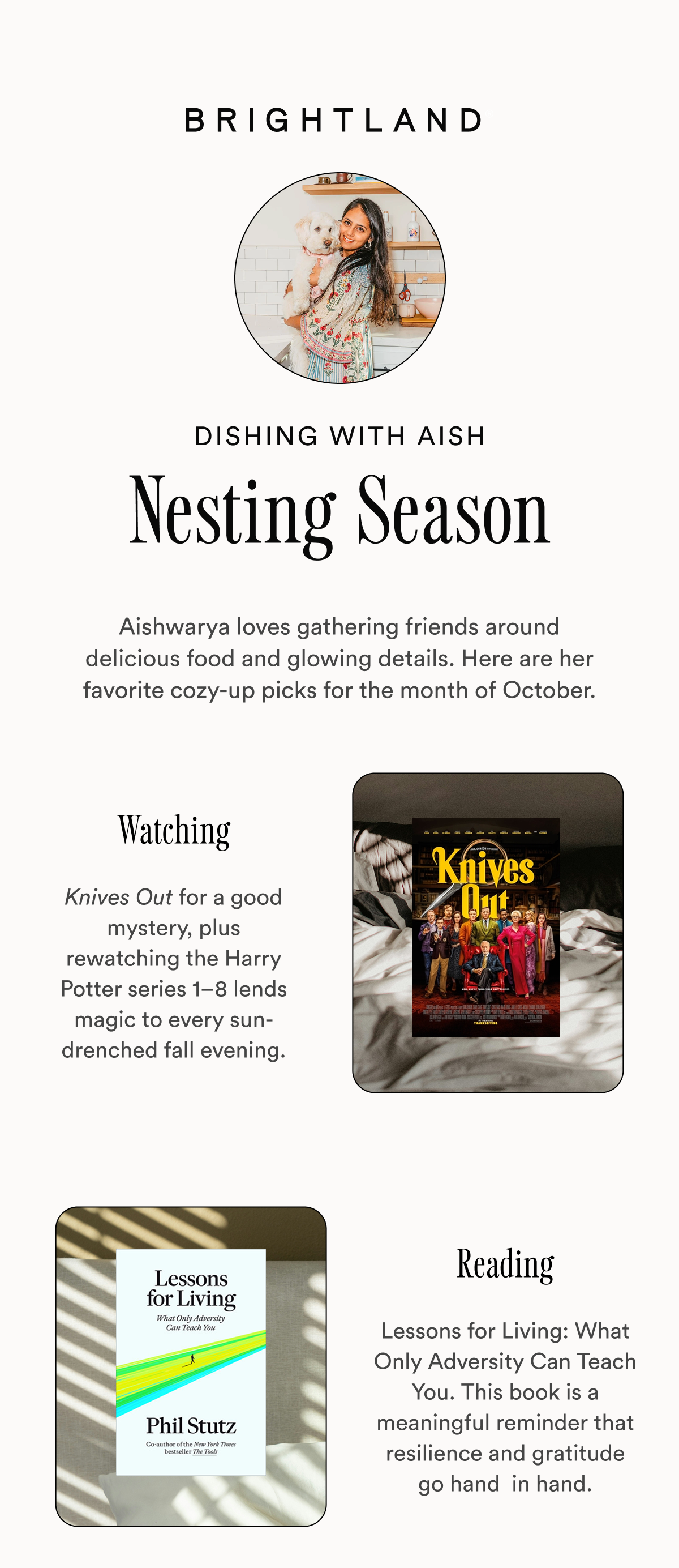 Dishing with Aish Nesting Season Aishwarya loves gathering friends around delicious food and glowing details. Here are her favorite cozy-up picks for the month of October. Watching Knives Out for a good mystery, plus rewatching the Harry Potter series 1–8 lends magic to every sun-drenched fall evening. Reading Lessons for Living: What Only Adversity Can Teach You. This book is a meaningful reminder that resilience and gratitude go hand  in hand.