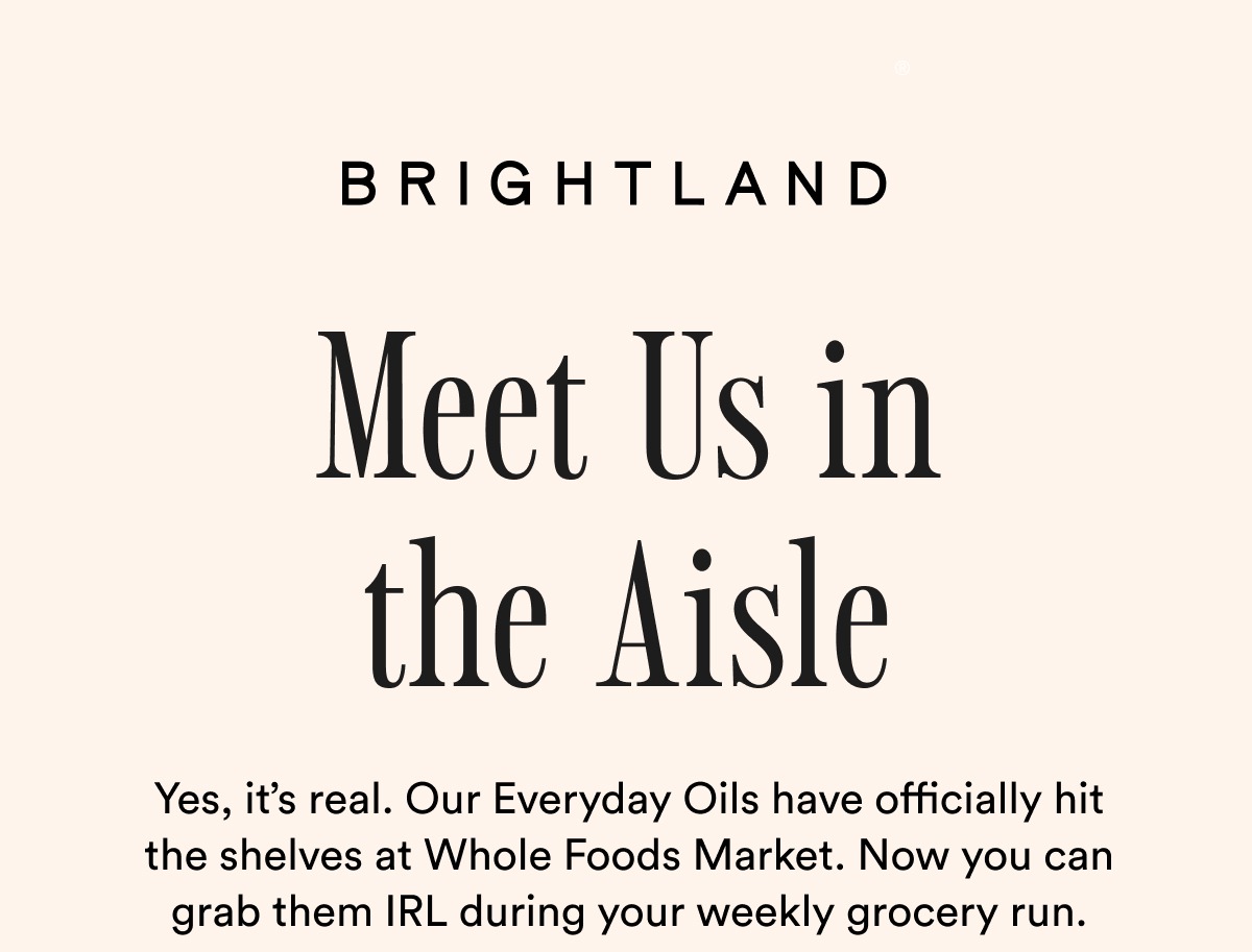 BRIGHTLAND Meet Us in the Aisle Yes, it’s real. Our Everyday Oils have officially hit the shelves at Whole Foods Market. Now you can grab them IRL during your weekly grocery run. 