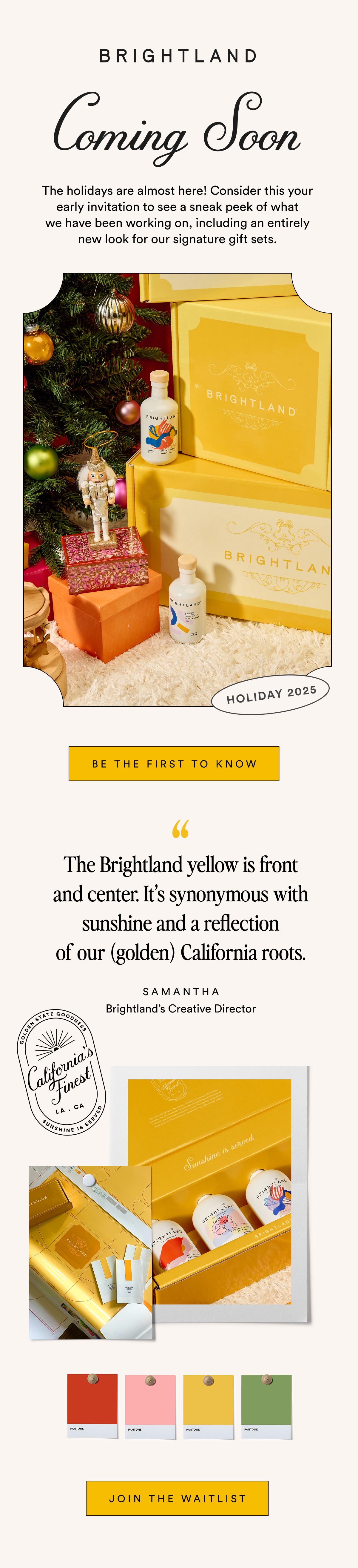 The holidays are almost here! Consider this your early invitation to see a sneak peek of what we have been working on, including an entirely new look for our signature gift sets.  BE THE FIRST TO KNOW The Brightland yellow is front and center. It’s synonymous with sunshine and a reflection of our golden California roots. SAMANTHA Brightland's Creative Director JOIN THE WAITLIST
