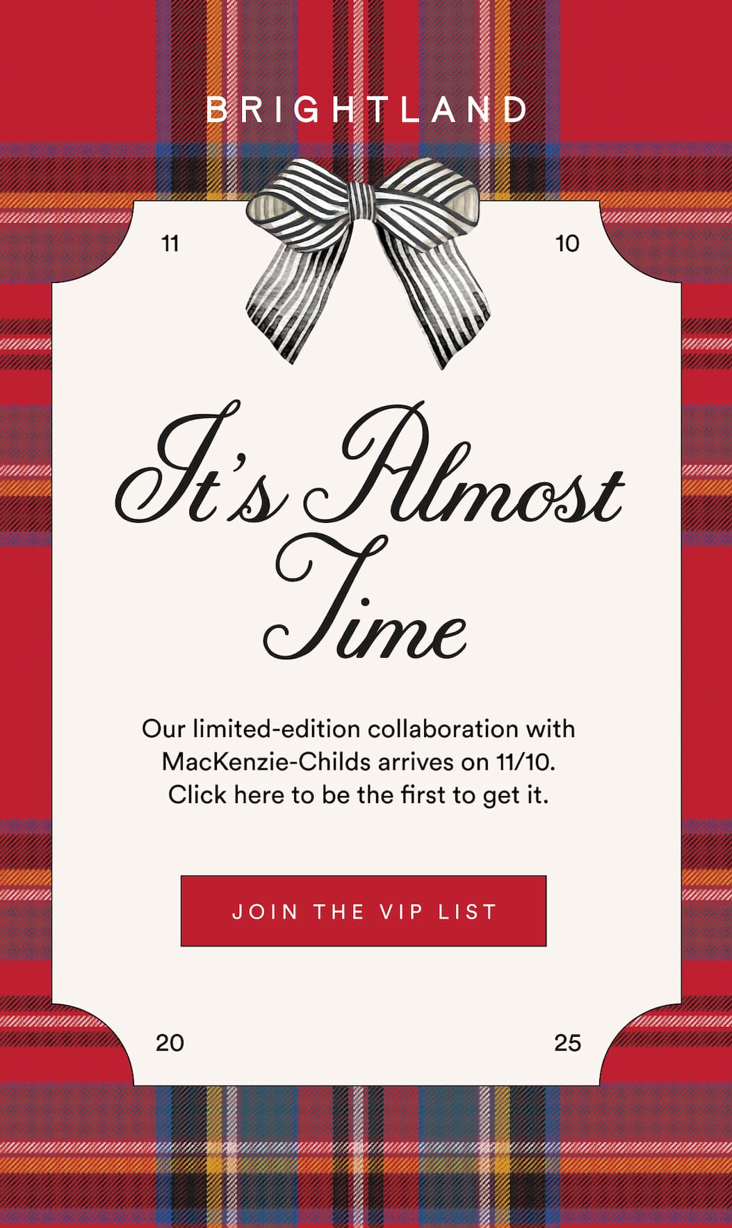 It's Almost Time Our limited-edition collaboration with MacKenzie-Childs arrives on 11/10.  Click here to be the first to get it. JOIN THE VIP LIST