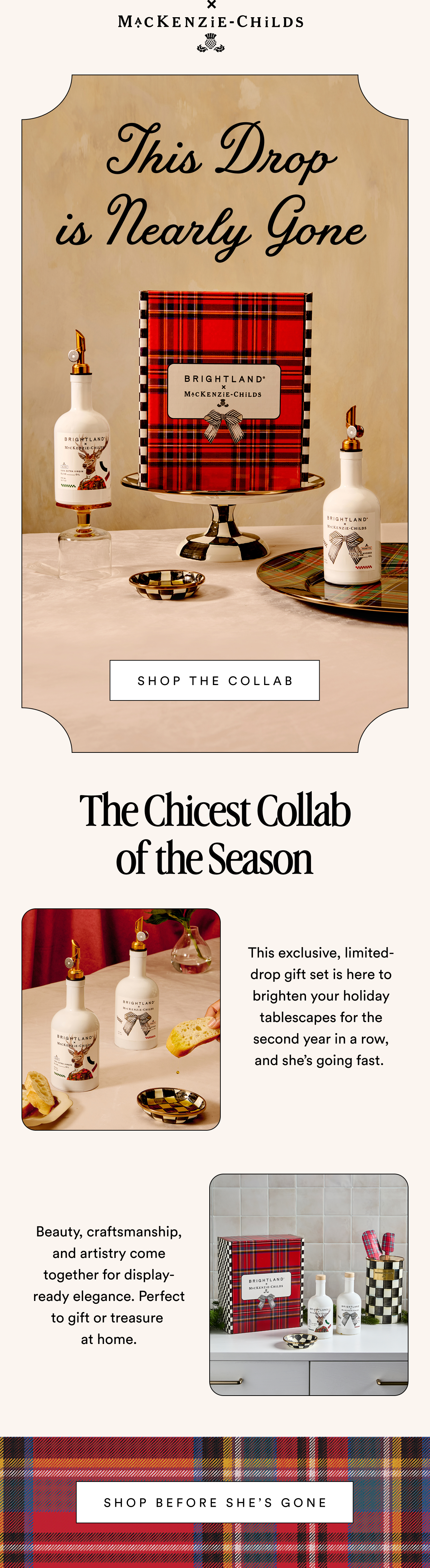 MACKENZIE-CHILDS This Drop is Nearly Gone&nbsp; SHOP THE COLLAB The Chicest Collab of the Season This exclusive, limited-drop gift set is here to brighten your holiday tablescapes for the second year in a row,  and she’s going fast.&nbsp; Beauty, craftsmanship, and artistry come together for display-ready elegance. Perfect to gift or treasure  at home.  SHOP BEFORE SHE’S GONE