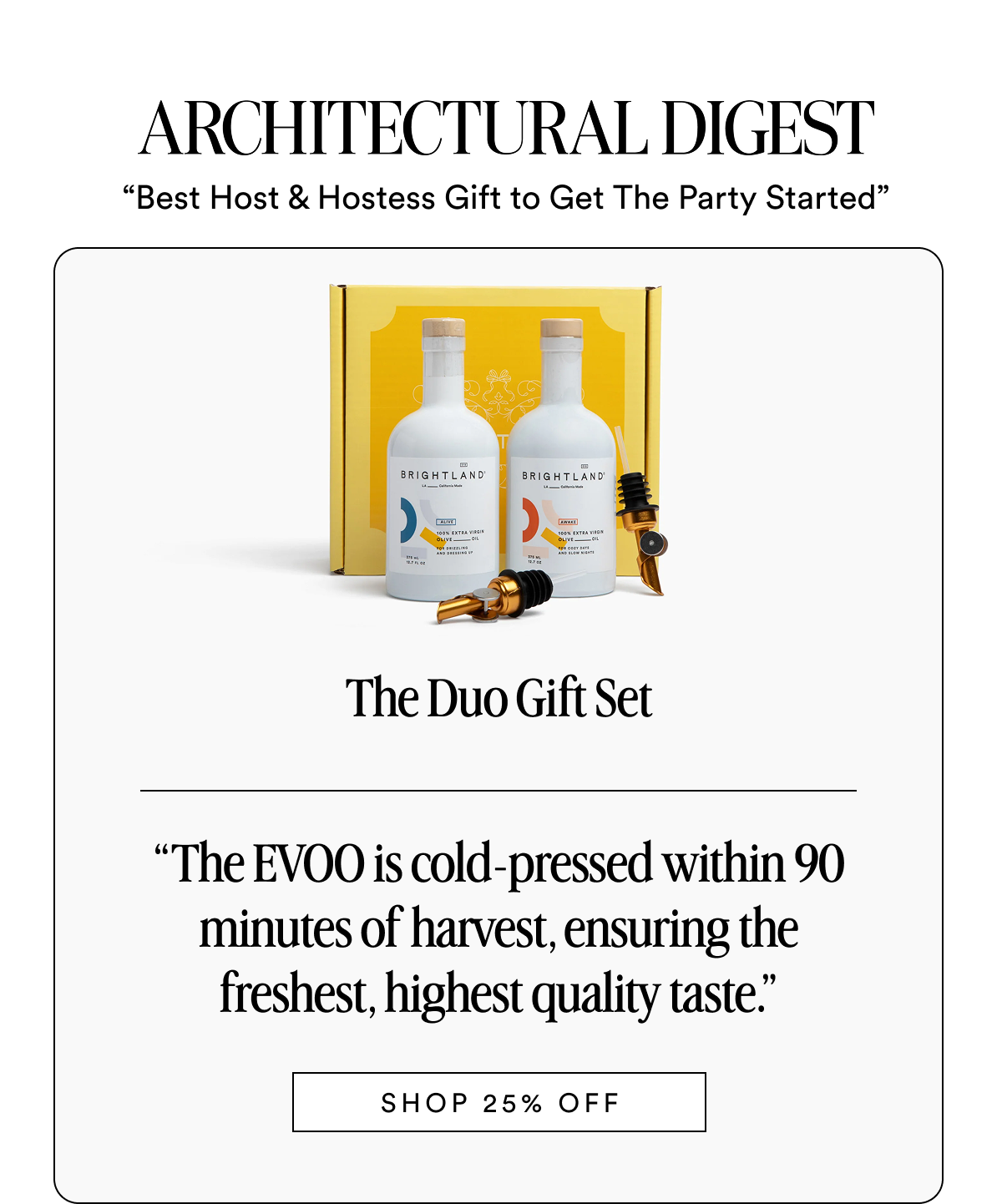 ARCHITECTURAL DIGEST “Best Host & Hostess Gift to Get The Party Started”  The Duo Gift Set Made with early-harvest Arbequina and Picual olives. Grown on small family farms in California’s Central Coast. Cold-pressed within 90 minutes of harvest for freshness and flavor. “The EVOO is cold-pressed within 90 minutes of harvest, ensuring the freshest, highest quality taste.” SHOP 25% OFF