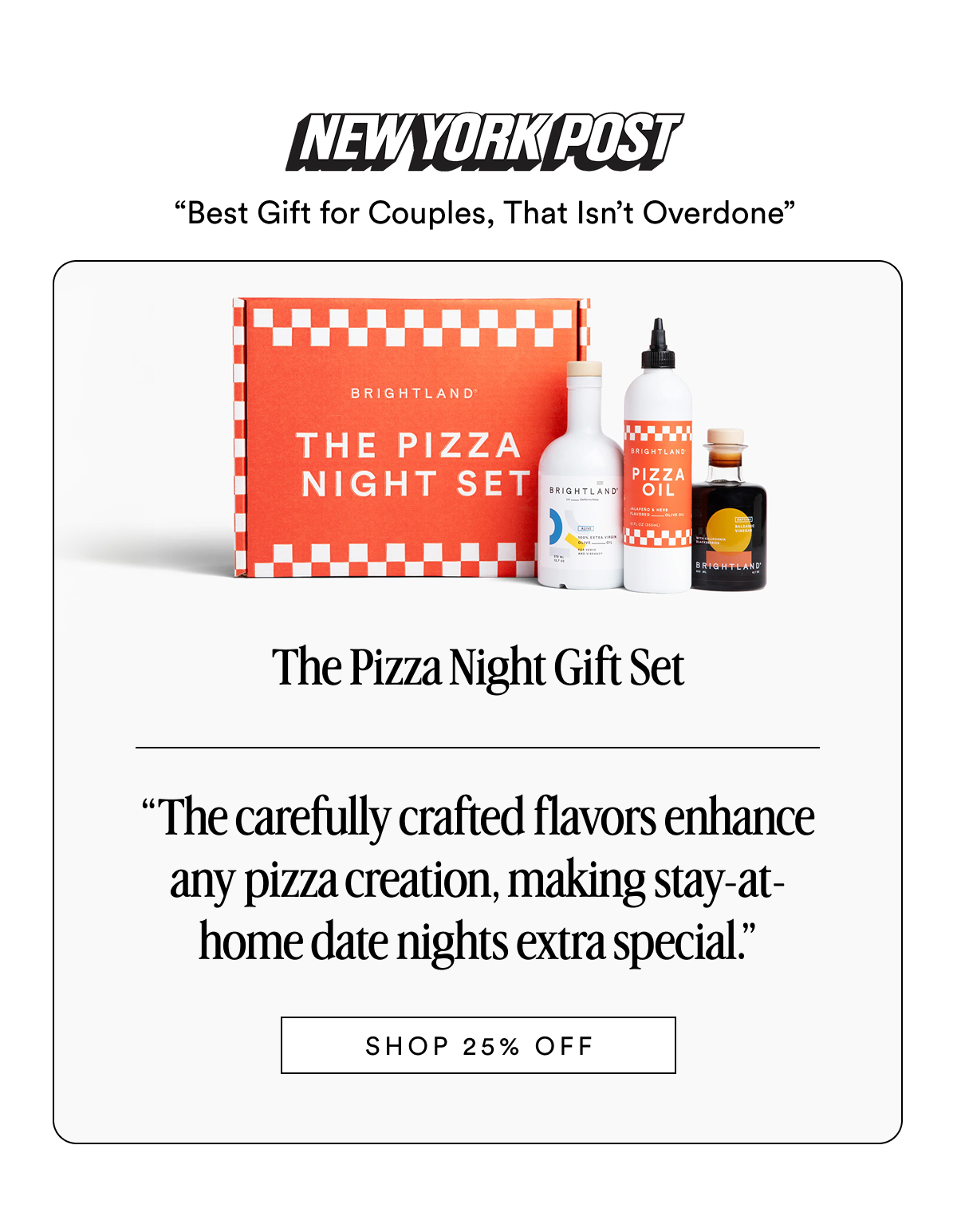 NEW YORK POST “Best Gift for Couples, That Isn’t Overdone” The Pizza Night Gift Set Made with early-harvest Arbequina and Picual olives. Grown on small family farms in California’s Central Coast. Cold-pressed within 90 minutes of harvest for freshness and flavor. “The carefully crafted flavors enhance any pizza creation, making stay-at-home date nights extra special.” SHOP 25% OFF