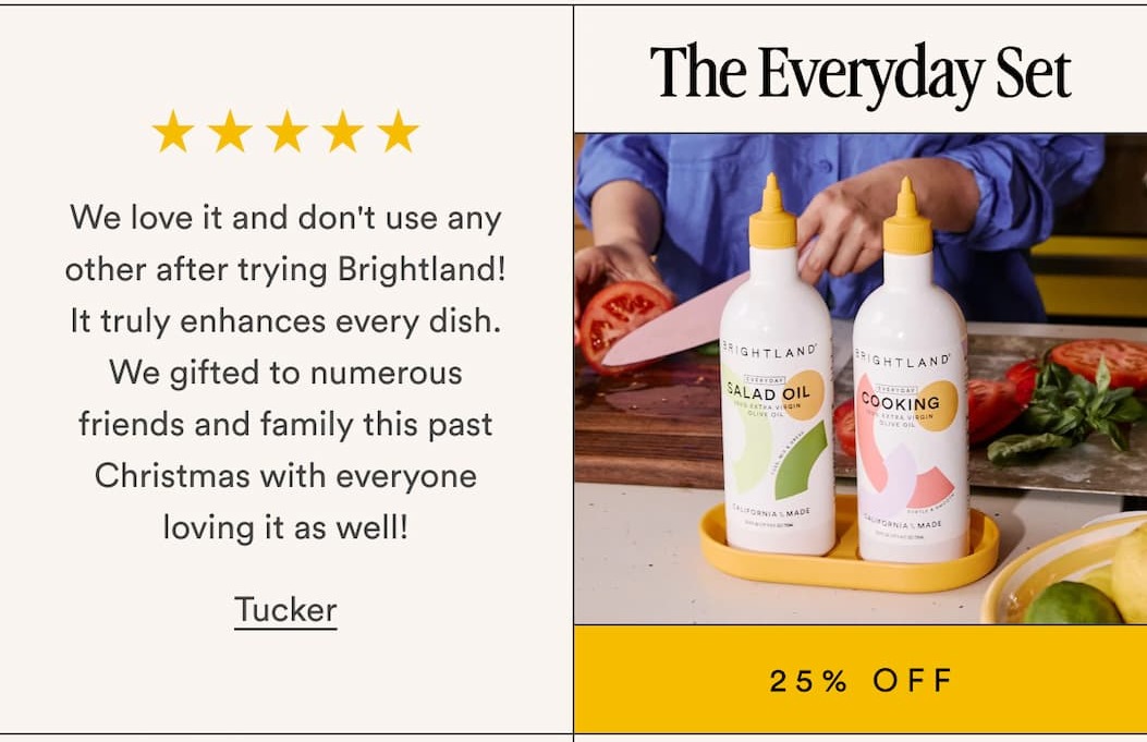 The Everyday Set 25% Off We love it and don't use any other after trying Brightland! It truly enhances every dish. We gifted to numerous friends and family this past Christmas with everyone loving it as well! Tucker