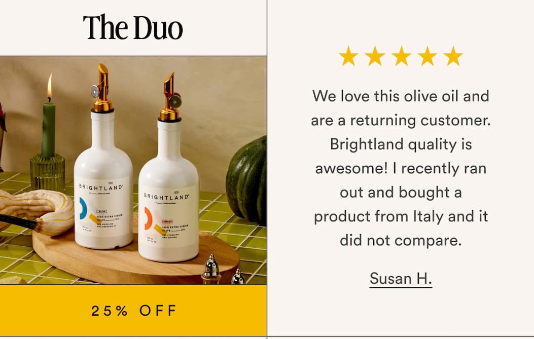 The Duo 25% Off We love this olive oil and are a returning customer. Brightland quality is awesome! I recently ran out and bought a product from Italy and it did not compare. Susan H.