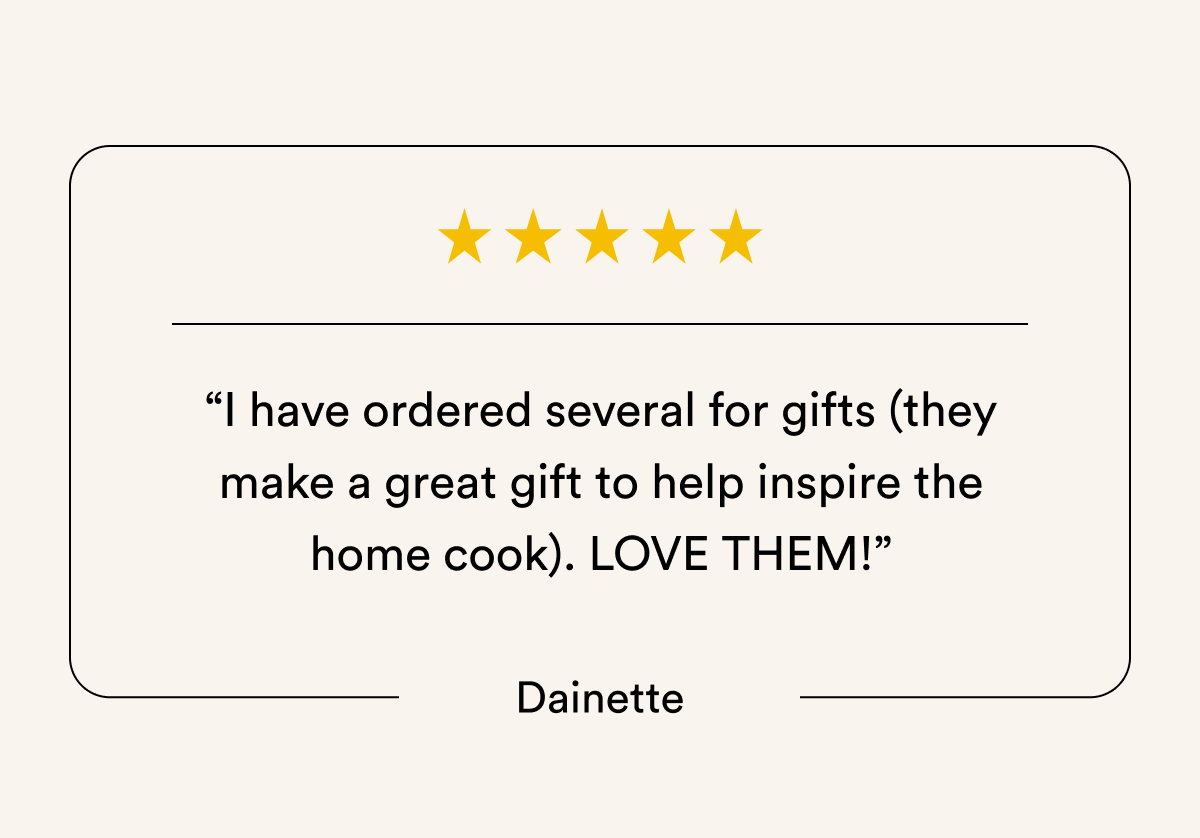 “I have ordered several for gifts (they make a great gift to help inspire the home cook). LOVE THEM!” Dainette