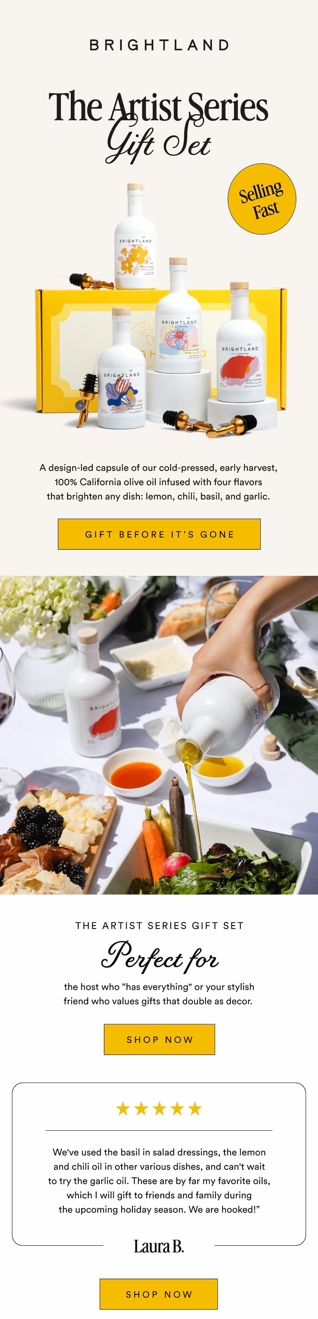 The Artist Series Gift Set Selling Fast A design-led capsule of our cold-pressed, early harvest, 100% California olive oil infused with four flavors that brighten any dish: lemon, chili, basil, and garlic. GIFT IT BEFORE IT'S GONE THE ARTIST SERIES GIFT SET Perfect For the host who “has everything" or your stylish friend who values gifts that double as decor.&nbsp;SHOP NOW We've used the basil in salad dressings, the lemon and chili oil in other various dishes, and can't wait to try the garlic oil. These are by far my favorite oils, which I will gift to friends and family during the upcoming holiday season. We are hooked!” Laura B. SHOP NOW