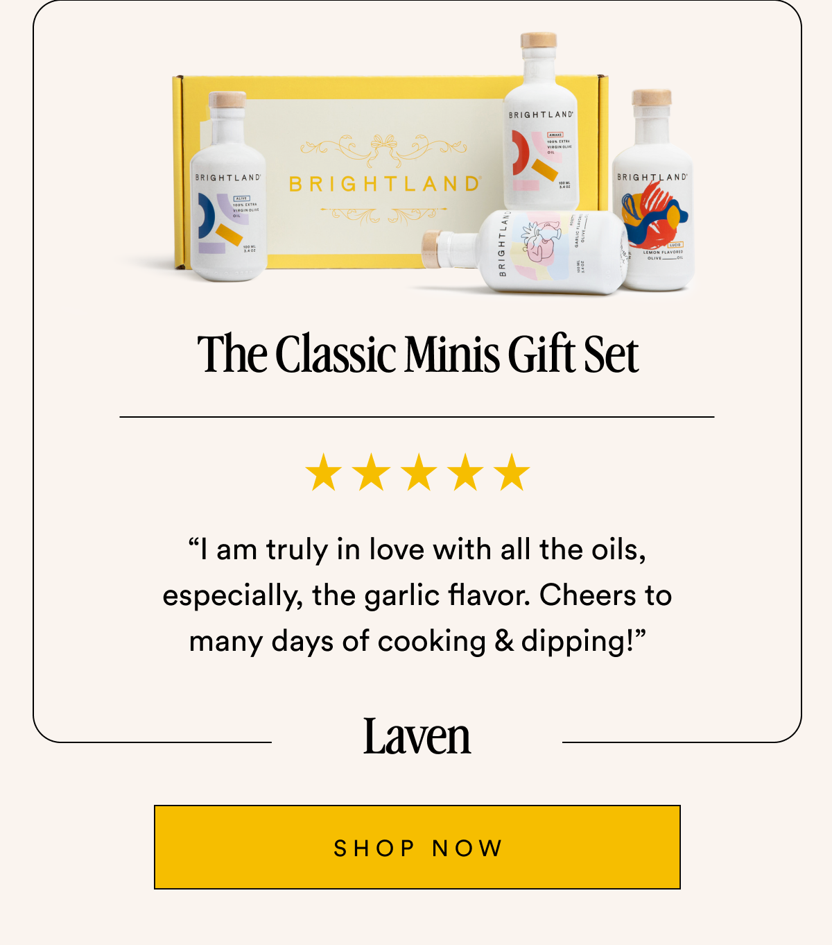The Classic Minis Gift Set “I am truly in love with all the oils, especially, the garlic flavor. Cheers to many days of cooking & dipping!” Laven SHOP NOW