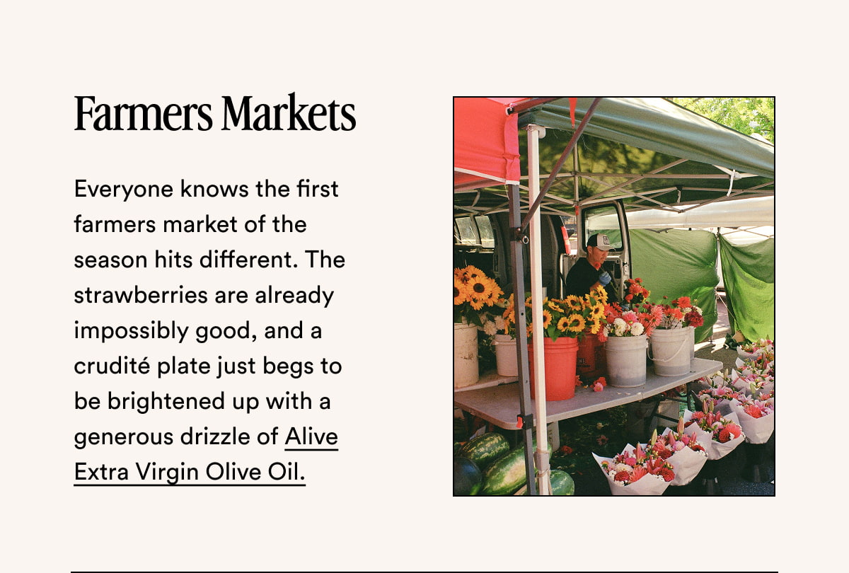 Farmers Markets Everyone knows the first farmers market of the season hits different. The strawberries are already impossibly good, and a crudité plate just begs to be brightened up with a generous drizzle of Alive Extra Virgin Olive Oil.